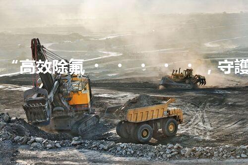 “高效除氟，守護(hù)碧水藍(lán)天——廢水中氟離子處理新篇章”